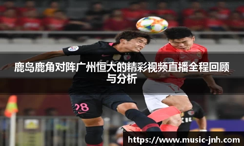 鹿岛鹿角对阵广州恒大的精彩视频直播全程回顾与分析